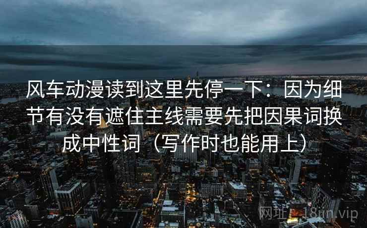 风车动漫读到这里先停一下：因为细节有没有遮住主线需要先把因果词换成中性词（写作时也能用上）